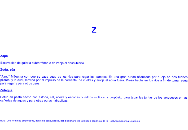 Z    Zapa  Excavaci�n de galer�a subterr�nea o de zanja al descubierto.  Zuda. z�a  "Azud" M�quina con que se saca agua de los r�os para regar los campos. Es una gran rueda afianzada por el eje en dos fuertes pilares, y la cual, movida por el impulso de la corriente, da vueltas y arroja el agua fuera. Presa hecha en los r�os a fin de tomar agua para regar y para otros usos.  Zulaque  Bet�n en pasta hecho con estopa, cal, aceite y escorias o vidrios molidos, a prop�sito para tapar las juntas de los arcaduces en las ca�er�as de aguas y para otras obras hidr�ulicas.      Nota: Los terminos empleados, han sido consultados, del diccionario de la lengua espa�ola de la Real Acamademia Espa�ola